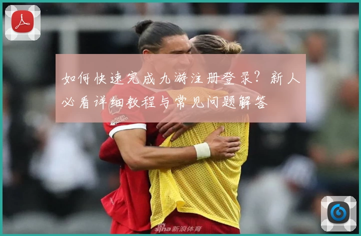 如何快速完成九游注册登录？新人必看详细教程与常见问题解答