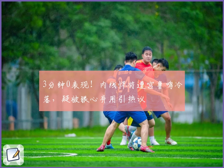 3分钟0表现！内线悍将遭宫鲁鸣冷落，疑被狠心弃用引热议