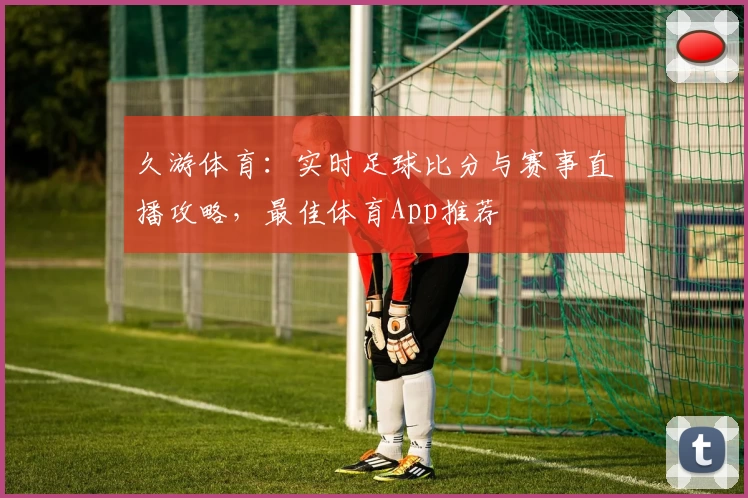 久游体育：实时足球比分与赛事直播攻略，最佳体育App推荐