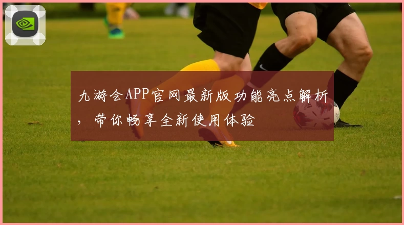 九游会APP官网最新版功能亮点解析，带你畅享全新使用体验