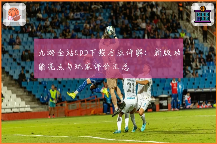 九游全站app下载方法详解：新版功能亮点与玩家评价汇总