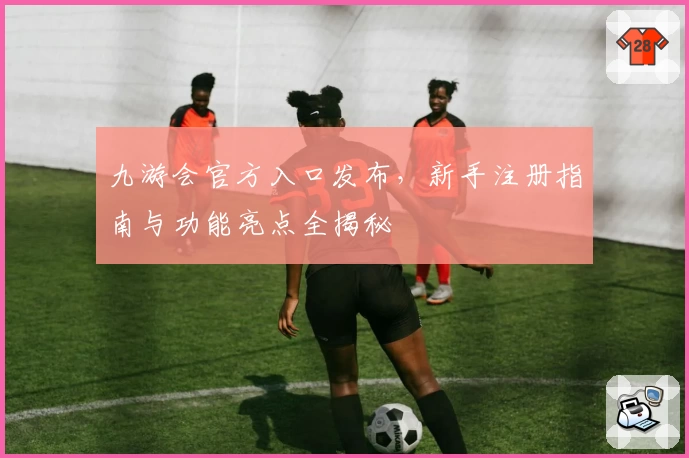 九游会官方入口发布，新手注册指南与功能亮点全揭秘