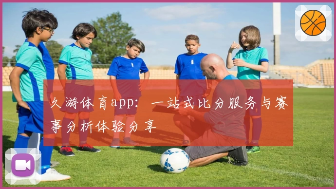 久游体育app：一站式比分服务与赛事分析体验分享