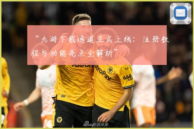 “九游下载通道正式上线：注册教程与功能亮点全解析”