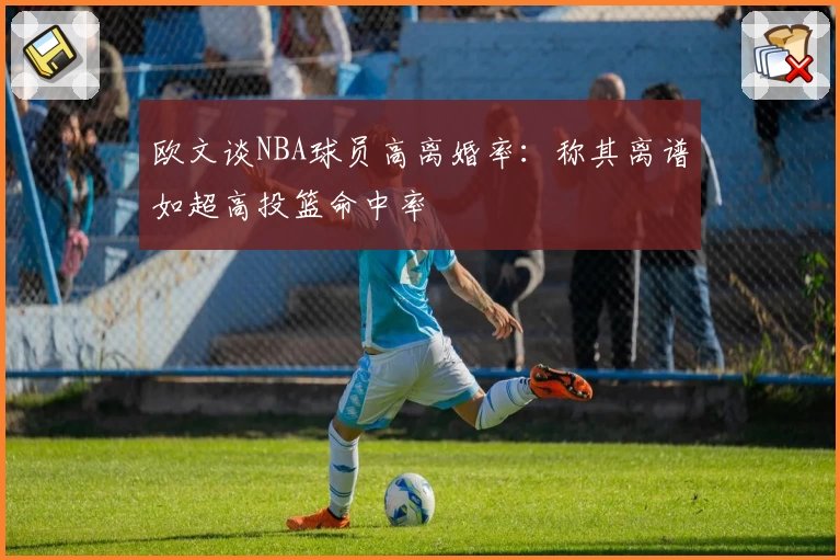 欧文谈NBA球员高离婚率：称其离谱如超高投篮命中率