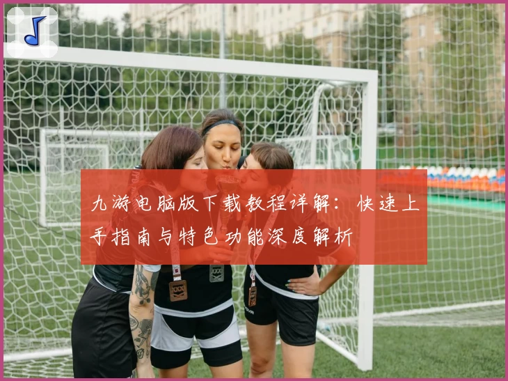 九游电脑版下载教程详解：快速上手指南与特色功能深度解析
