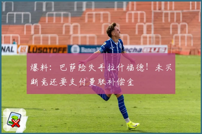 爆料：巴萨险失手拉什福德！未买断竟还要支付曼联补偿金