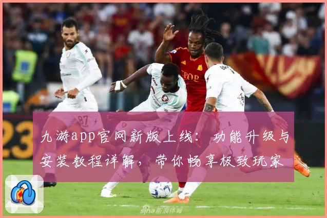 九游app官网新版上线：功能升级与安装教程详解，带你畅享极致玩家体验