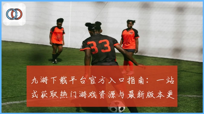 九游下载平台官方入口指南：一站式获取热门游戏资源与最新版本更新