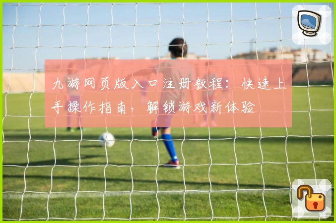 九游网页版入口注册教程:快速上手操作指南,解锁游戏新体验