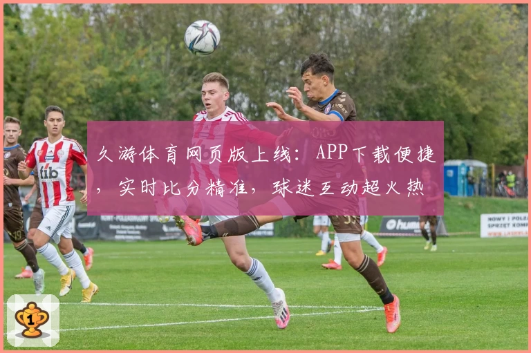 久游体育网页版上线：APP下载便捷，实时比分精准，球迷互动超火热