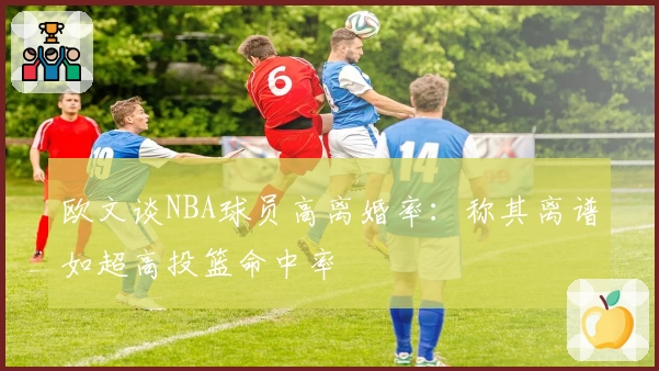 欧文谈NBA球员高离婚率：称其离谱如超高投篮命中率