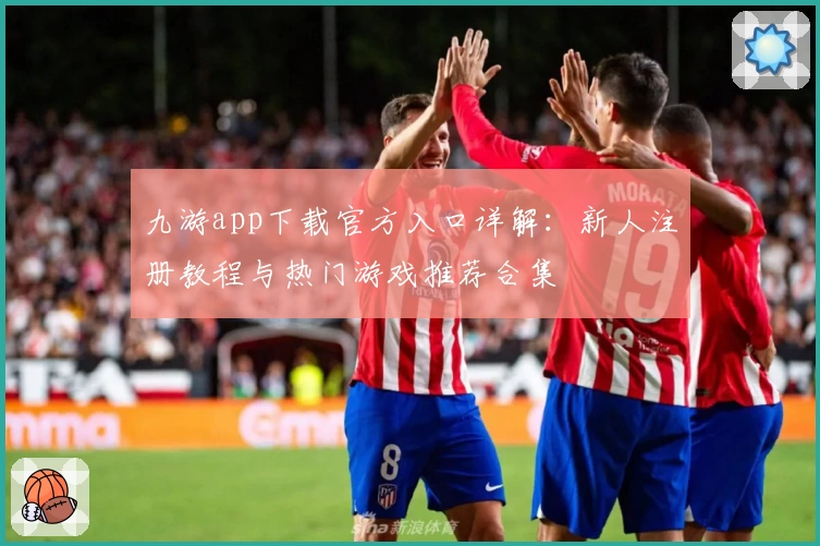 九游app下载官方入口详解:新人注册教程与热门游戏推荐合集