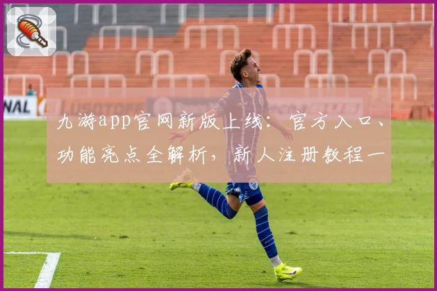 九游app官网新版上线：官方入口、功能亮点全解析，新人注册教程一步到位