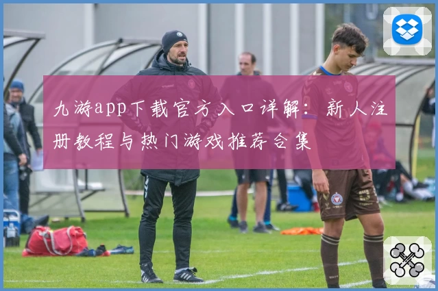 九游app下载官方入口详解:新人注册教程与热门游戏推荐合集