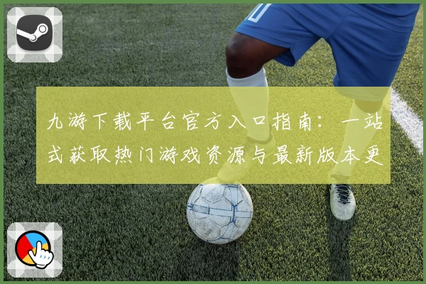 九游下载平台官方入口指南：一站式获取热门游戏资源与最新版本更新