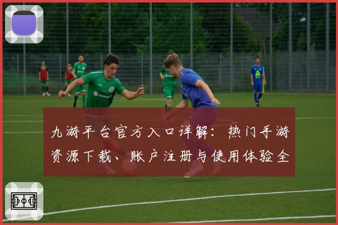 九游平台官方入口详解：热门手游资源下载、账户注册与使用体验全方位指南