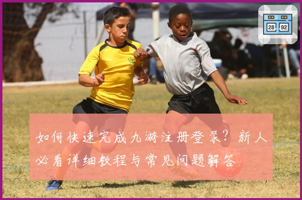如何快速完成九游注册登录？新人必看详细教程与常见问题解答
