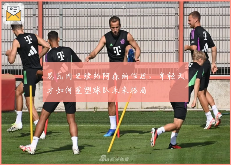 恩瓦内里续约阿森纳临近，年轻天才如何重塑球队未来格局