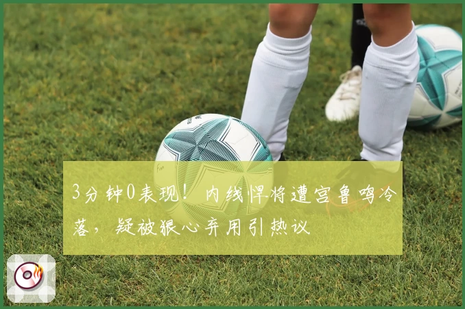 3分钟0表现！内线悍将遭宫鲁鸣冷落，疑被狠心弃用引热议