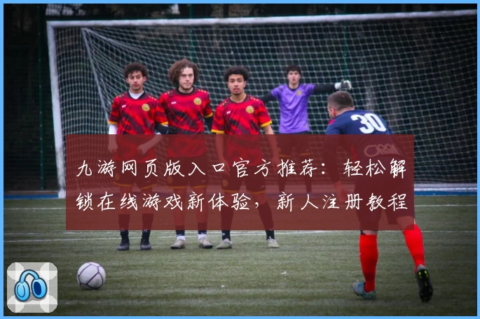 九游网页版入口官方推荐:轻松解锁在线游戏新体验,新人注册教程与玩法指南