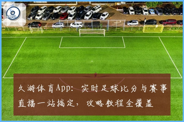 久游体育App：实时足球比分与赛事直播一站搞定，攻略教程全覆盖