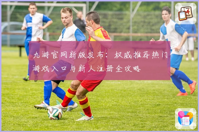 九游官网新版发布：权威推荐热门游戏入口与新人注册全攻略